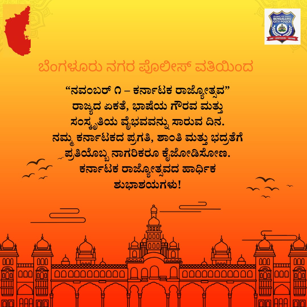 ಕರ್ನಾಟಕ ರಾಜ್ಯೋತ್ಸವದ ಹಾರ್ಧಿಕ ಶುಭಾಶಯಗಳು!
ನಮ್ಮ ಕನ್ನಡ ನಾಡು ಪ್ರಗತಿಯ ಪಥದಲ್ಲಿ ಸದಾ ಬೆಳೆಯಲಿ,
ಸೌಹಾರ್ದತೆ, ಶಾಂತಿ ಮತ್ತು ಏಕತೆ ನಮ್ಮ ನಾಡಿನ ಗುರುತು ಆಗಲಿ.
– ಬೆಂಗಳೂರು ನಗರ ಪೊಲೀಸ್ ಇಲಾಖೆಯಿಂದ ಹಾರ್ಧಿಕ ಶುಭಾಶಯಗಳು