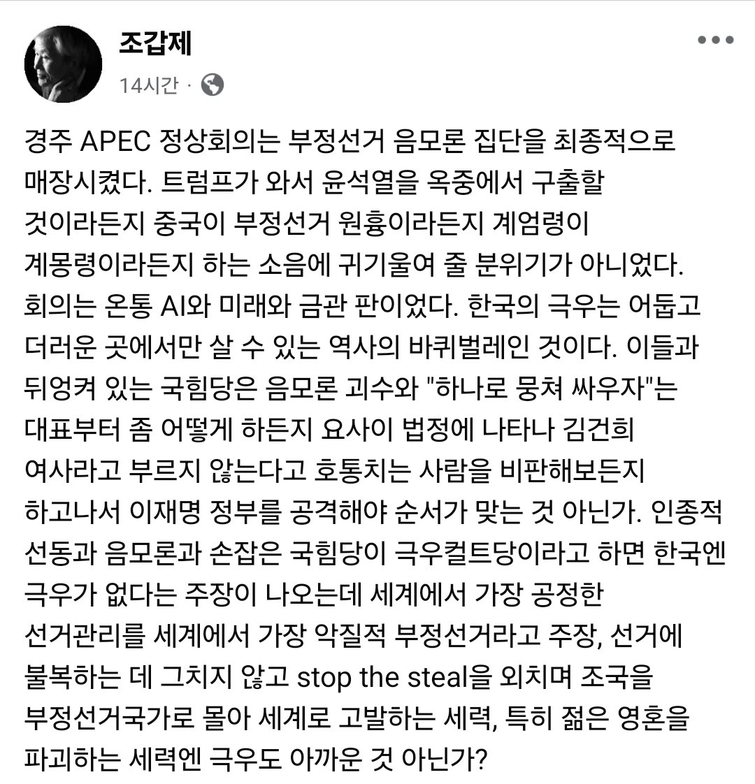 <보수논객 조갑제옹 경주 APEC 평가>

"경주 APEC 정상회의는 부정선거 음모론 집단을 최종적으로 매장시켰다. 회의는 온통 AI와 미래와 금관 판이었다. 한국의 극우는 어둡고 더러운 곳에서만 살 수 있는 역사의 바퀴벌레인 것이다."
facebook.com/share/p/1GRamj…