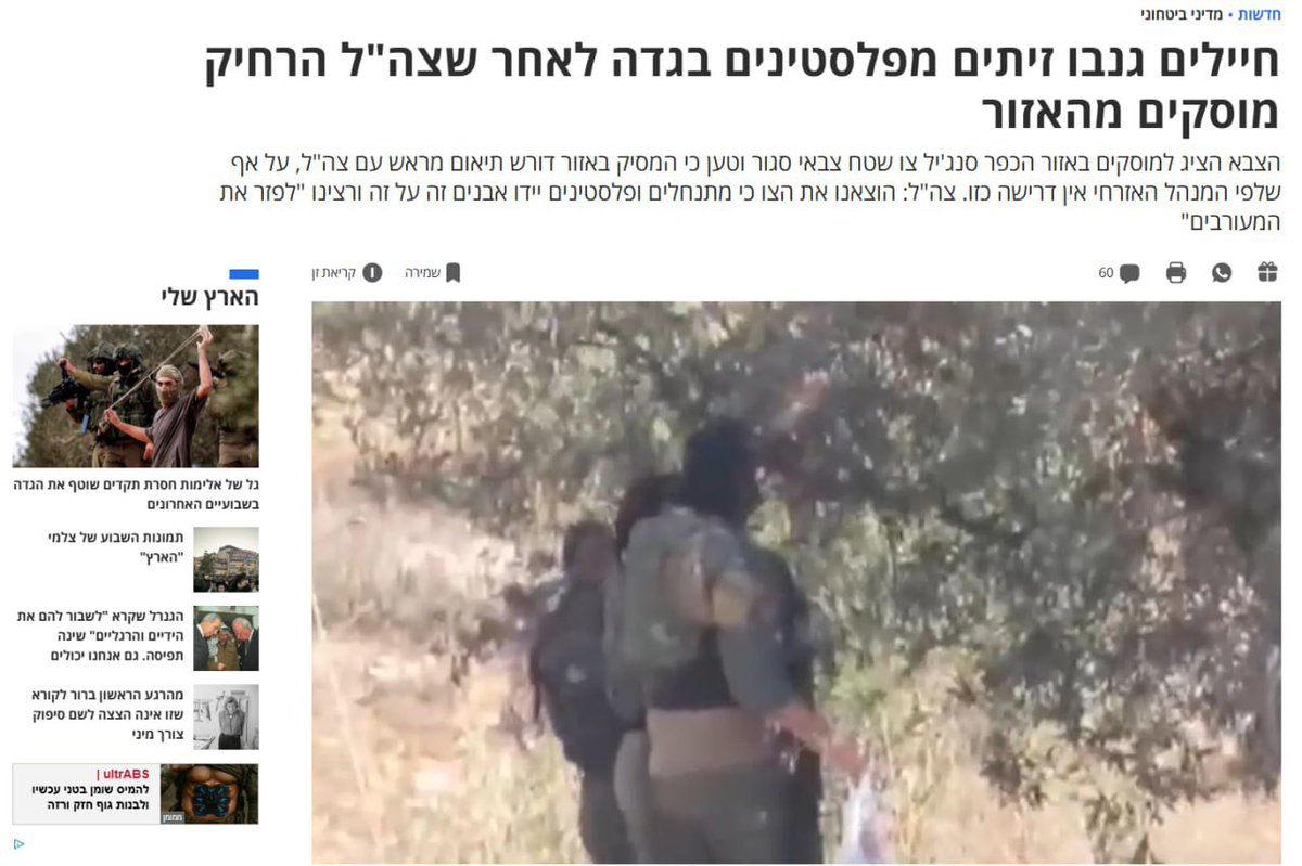 هأرتس العبرية:
"جنود سرقوا زيتونا من فلسطينيين في الضفة الغربية بعد أن أبعد الجيش مزارعين عن المنطقة"

قوات الجيش الإسرائيلي أبعدت اليوم السبت مزارعين فلسطينيين كانوا يقطفون الزيتون في الضفة الغربية من أراضيهم، ثم تم توثيق عدد من الجنود وهم يسرقون الزيتون من الأشجار في المنطقة.