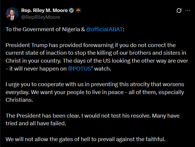 MarioNawfal's tweet photo. 🇺🇸🇳🇬 REP RILEY MOORE: NIGERIA, ACT NOW OR FACE TRUMP’S RESPONSE

"To the Government of Nigeria & President Bola Ahmed Tinubu.

President Trump has provided a forewarning if you do not correct the current state of inaction to stop the killing of our brothers and sisters in Christ in your country. 

The days of the U.S. looking the other way are over - it will never happen on Trump’s watch. 

I urge you to cooperate with us in preventing this atrocity that worsens every day. 

We want your people to live in peace - all of them, especially Christians.

The President has been clear. I would not test his resolve. Many have tried and all have failed. 

We will not allow the gates of hell to prevail against the faithful."

Source: @RepRileyMoore