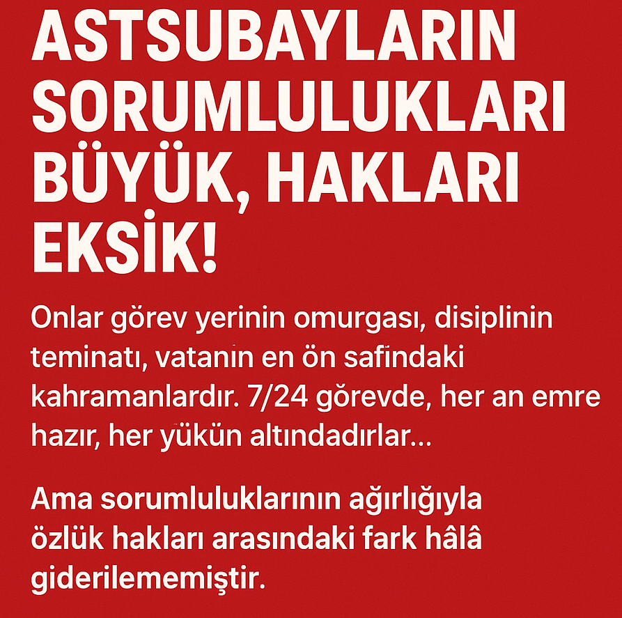 Astsubayların ve emeklilerinin mevcut özlük hakları,  sorumluluklarının ağırlığını tam olarak karşılamamaktadır. Sorumluluk ve yetki dengesi yeniden düzenlenmeli, mali ve sosyal haklar görev yüküyle uyumlu hale getirilmeli, statüsel eşitlik ve liyakat sistemi güçlendirilmelidir.