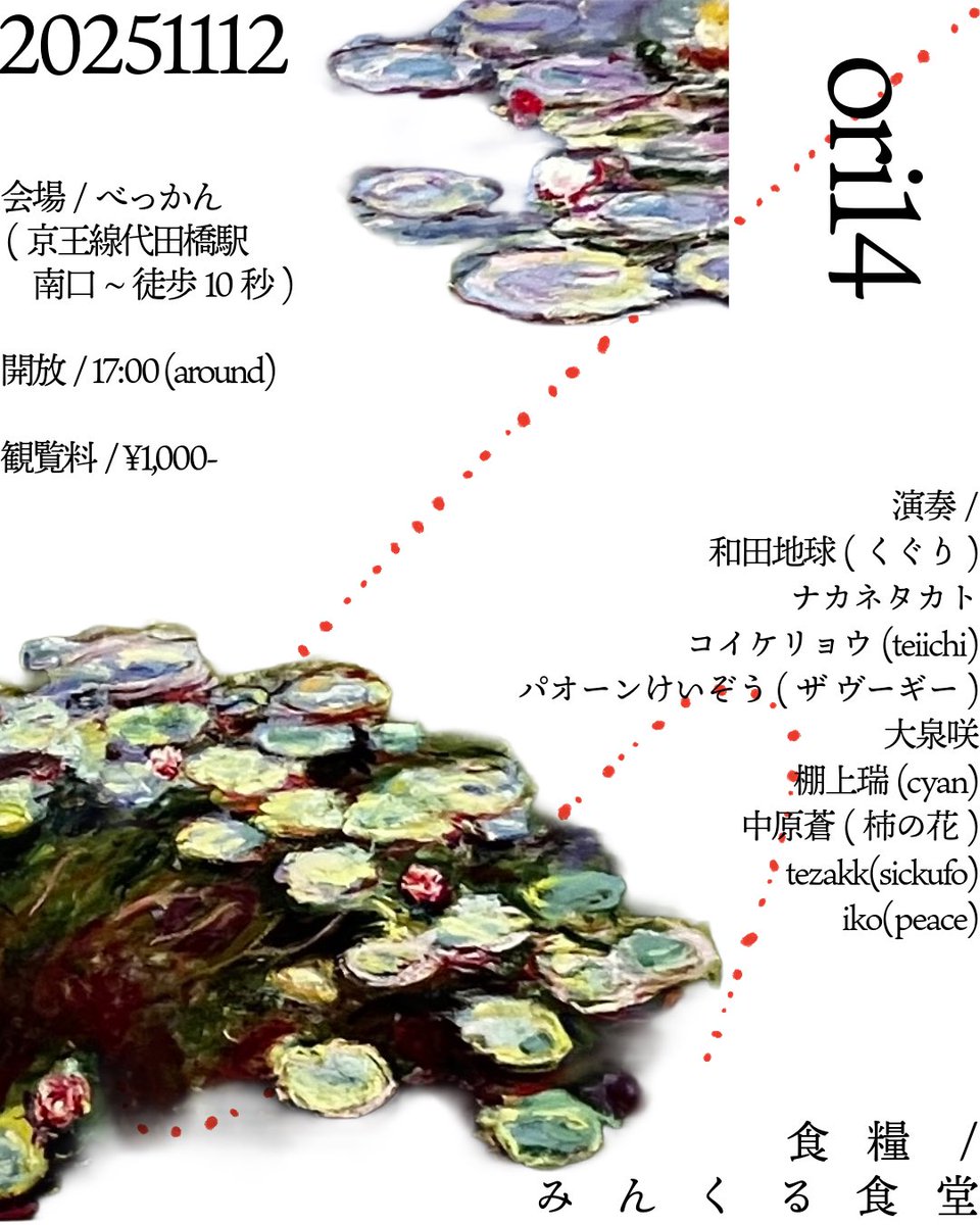 20251112

 ❑ ori14

◈ art / music / bar / space / spiritual / etc

➢ entrance ¥1000-
➢ 会場は代田橋駅南口から徒歩10秒　べっかん
➢ 始まりは11/12(水)17:00

₪ food : みんくる食堂

timetable

1730-1800 和田地球(くぐり)
1810-1840 ナカネタカト
1850-1920 コイケリョウ(teiichi)
19