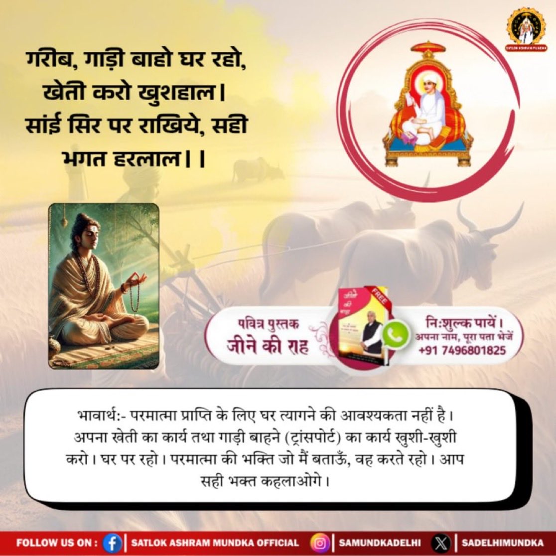 #GodMorningSunday
✨💫
भावार्थ:- परमात्मा प्राप्ति के लिए घर त्यागने की आवश्यकता नहीं है। अपना खेती का कार्य तथा गाड़ी बाहने (ट्रांसपोर्ट) का कार्य खुशी-खुशी करो। घर पर रहो। परमात्मा की भक्ति जो मैं बताऊँ, वह करते रहो। आप सही भक्त कहलाओगे।