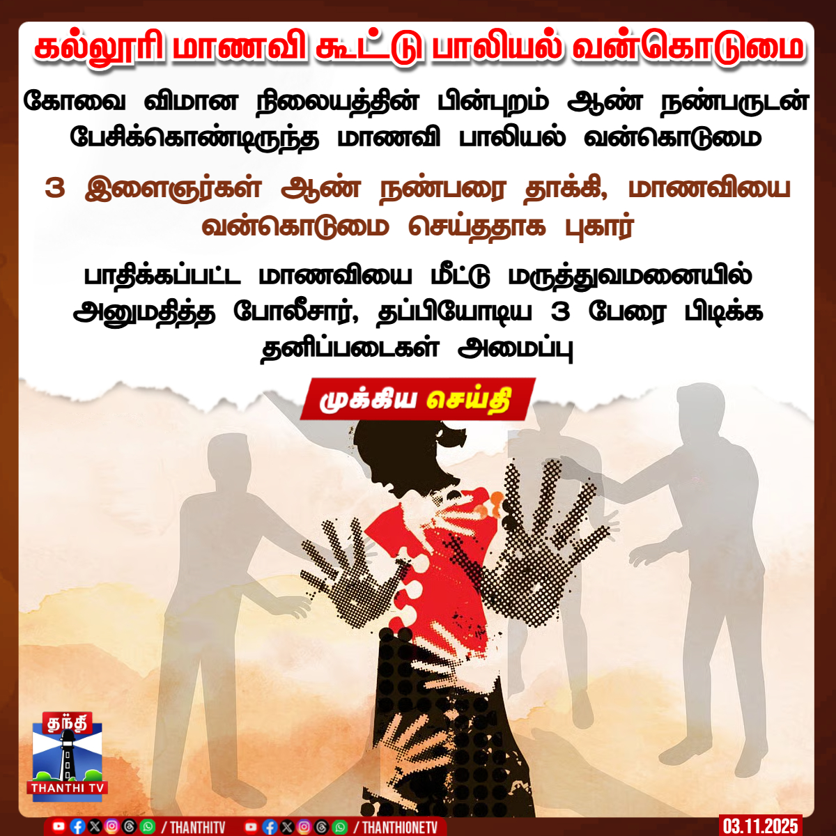 ThanthiTV's tweet image. கல்லூரி மாணவி கூட்டு பாலியல் வன்கொடுமை

கோவை விமான நிலையத்தின் பின்புறம் ஆண் நண்பருடன் பேசிக்கொண்டிருந்த மாணவி பாலியல் வன்கொடுமை

3 இளைஞர்கள் ஆண் நண்பரை தாக்கி, மாணவியை வன்கொடுமை செய்த‌தாக புகார்

பாதிக்கப்பட்ட மாணவியை மீட்டு மருத்துவமனையில் அனுமதித்த போலீசார், தப்பியோடிய 3 பேரை…