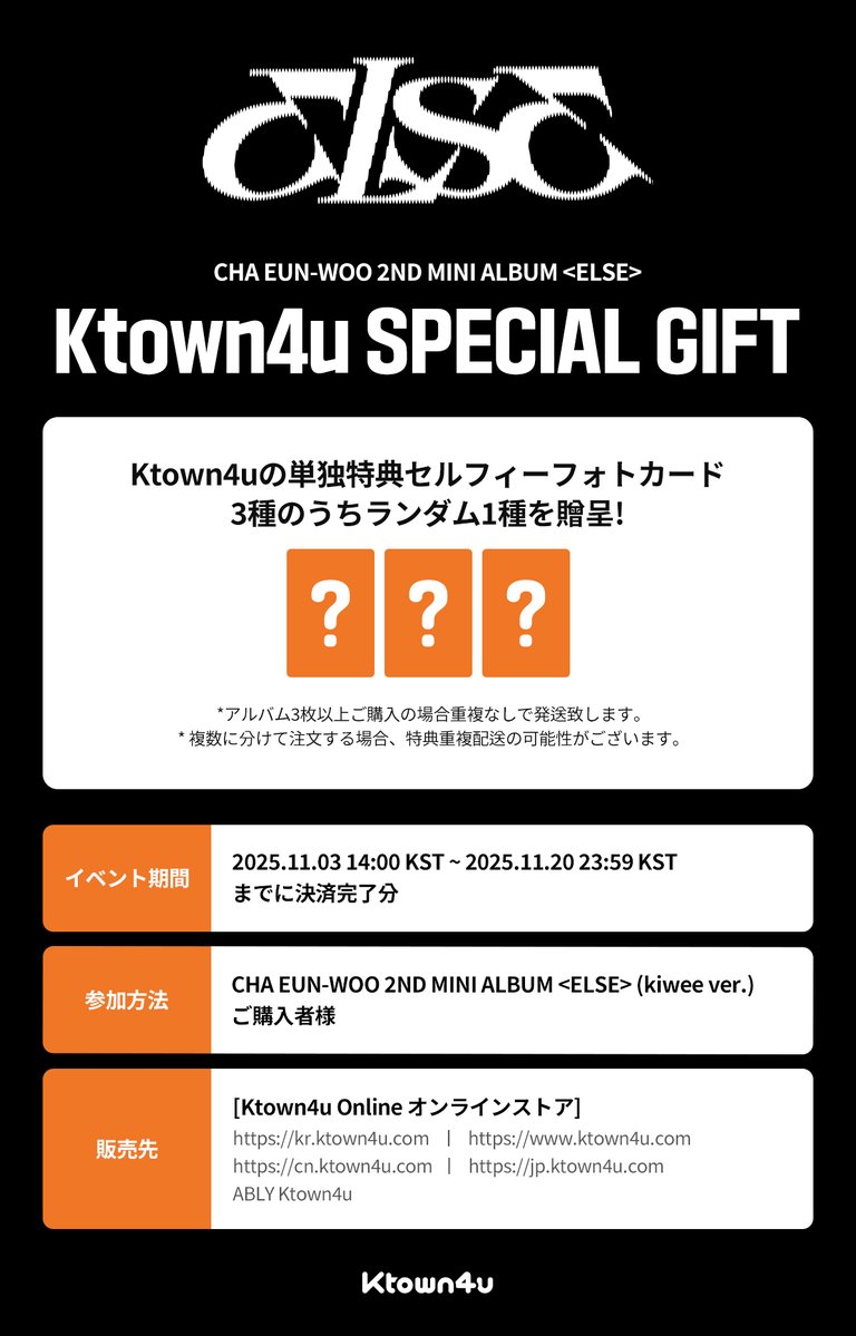 📢【 CHA EUN-WOO 】
CHA EUN-WOO - 2ND MINI ALBUM &lt;ELSE&gt; (kiwee ver.)
 
🧡Ktown4u 予約特典イベントオープン🧡
 
🖤Ktown4u限定セルフィーフォトカード（全3種のうちランダムで1種）プレゼント（1:1）
 
🗓️ ~ 2025.11.20 23:59 (KST)
 
☆꒰✩’ω’✩꒱*｡⋆✨詳しくはこちら！
🔗:
