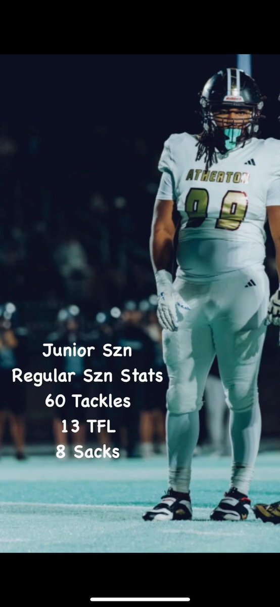 Junior Season Stats weeks 1-10
60 tackles
13 TFL
8 Sacks
<a href="/AthertonFootbal/">Atherton Ravens Football Team</a> <a href="/Aspirationsgym/">C.Vaughn@Aspirations</a> <a href="/Bigstew9/">Anwar Stewart</a> <a href="/CoachWhit_UW/">E.J. Whitlow 🔴🦡⚪️</a> <a href="/vincemarrow/">CoachMarrow</a> <a href="/Coach_Cass/">Cass Simmons</a> <a href="/Coach_LBJ_/">Larry Black Jr.</a> <a href="/CoachMarkHagen/">Mark Hagen</a> <a href="/Coach_BHaines/">Bryant Haines</a> <a href="/RoboLeonard/">Anthony Leonard</a> <a href="/CoachBKU/">Coach Kenechi Udeze</a> <a href="/CoachGreen93/">Kelvin Green</a> <a href="/CoachSiwicki/">ADAM SIWICKI</a> <a href="/CoachThibbs/">Calvin Thibodeaux</a> <a href="/CoachJoeCauthen/">Coach Joe Cauthen</a> <a href="/theDariusDavis/">Darius Davis</a>