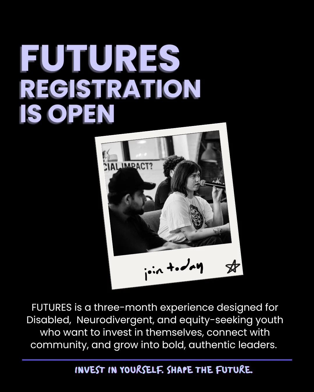 Promotional graphics for FUTURES reads: FUTURES registration is open. FUTURES is a three-month experience designed for Disabled, Neurodivergent, and equity-seeking youth who want to invest in themselves, connect with community, and grow into bold, authentic leaders. A polaroid photo of FUTURES members with the label ‘join today’ is in the centre of the image. 