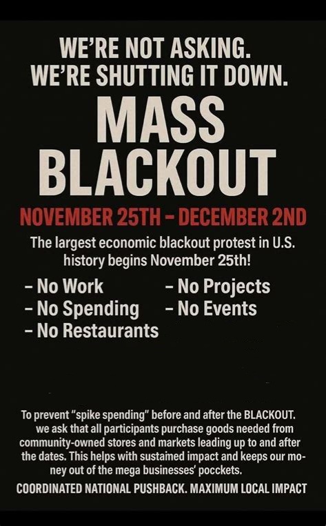 theironyofjoy's tweet image. MASS BLACKOUT ECONOMIC PROTEST Nov. 25th-Dec. 2nd! We&apos;re withdrawing our $ from big corporations during Black Friday week, the biggest consumerist week of year in the U. S. They deny us worker&apos;s rights, food affordability, all while paying us pennies. Whatever you CAN do matters!