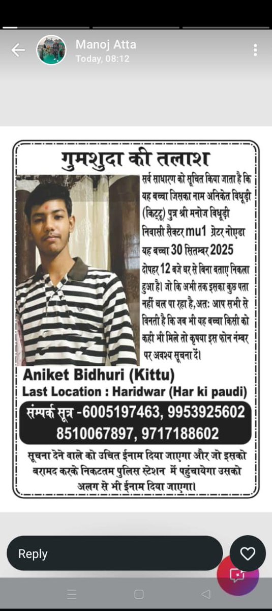 अनिकेत बिधूड़ी (किट्टू) पुत्र मनोज कुमार निवासी बी-250 एमयू-1 ग्रेटर नोएडा गौतमबुद्ध नगर उम्र 15 साल दिनांक 30/09/2025 को बिना बताए कहीं पर चला गया।  जिसका संबंध में थाना दादरी 535/2025 पंजीक्रत है ! 
सूचना मिलने पर बताए ।