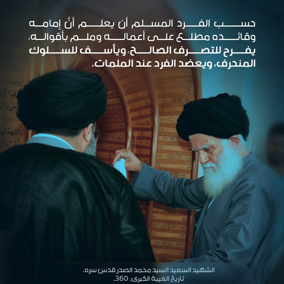 معرفة الإمام عجل الله تعالى فرجه بأعمال الناس
حسب الفرد المسلم أن يعلم أنَّ إمامه وقائده مطّلعٌ على أعماله وملمٌّ بأقواله، يفرح للتصرّف الصالح، ويأسف للسلوك المنحرف، ويعضد الفرد عند الملمّات
الشهيد السعيد السيد الشهيد محمد الصدر قدس سره 
تاريخ الغيبة الكبرى: 360
