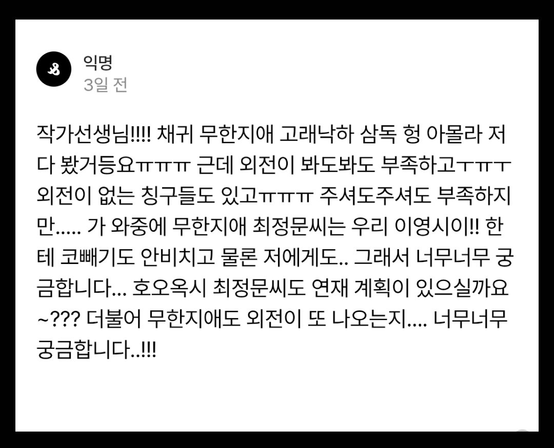 일단 너무 감사합니다.❣️채귀는 현재 디리토에서 외전 연재 중에 있으며 무강영신 애들도 자주 등장할 예정입니다. 가끔 정문이도요ㅎㅎ무한지애도 당연히 계획은 있습니다. 다만 언제라고 확정지어 말씀드릴 수 없다는 점..ㅜㅜ 그리고 최정문이야기는 차기작이 끝난 내년 후반쯤 연재에 들어갈