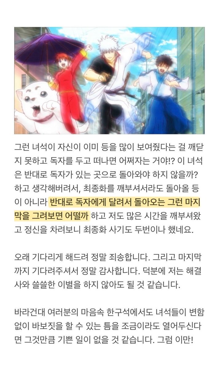 은혼의 마지막에 대한 소라치 코멘트(번역/스포일러)

원래 은혼의 마지막 페이지는 “달려가는 해결사의 등”으로 결정했습니다. 그러나 긴토키는 성장한 주인공이 아닌 독자의 앞에 서있는 어른 캐릭터이므로, 기본적으로 보여주는게 자신의 “등”밖에 없었습니다. 때문에...