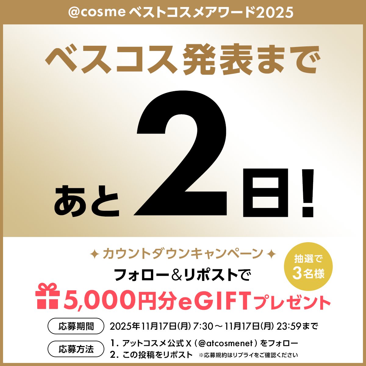 ＼カウントダウンキャンペーン開催／
@ cosmeベストコスメアワード2025👑
発表まで残り２日！

毎日プレゼントが当たるチャンス🎁
本日は抽選で3名様に
【5,000円分の@ cosme eGIFT】プレゼント

✅<a href="/atcosmenet/">アットコスメ公式</a> をフォロー
✅このポストをリポスト 
✅応募締切 11/17（月）23:59