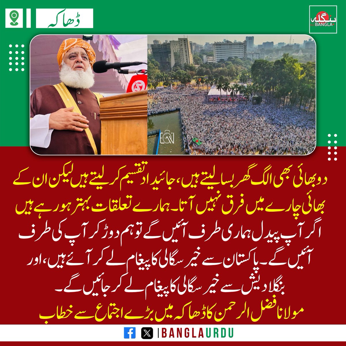 دو بھائی بھی الگ گھربسا لیتے ہیں، جائیداد تقسیم کرلیتے ہیں لیکن ان کے بھائی چارے میں فرق نہیں آتا۔ ہمارے تعلقات بہتر ہو رہے ہیں۔ اگر آپ پیدل ہماری طرف آئیں گے تو ہم دوڑ کر آپ کی طرف آئیں گے۔ پاکستان سے خیرسگالی کا پیغام  لے کر آئے ہیں۔ مولانا فضل الرحمن کا ڈھاکہ میں اجتماع سےخطاب