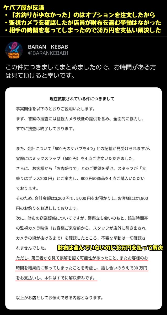tkzwgrs's tweet photo. 【話題】渋谷のケバブ屋でボッタクリ＆窃盗トラブルか

X民「渋谷のケバブ屋でボッタクリにあった。しかもモメている最中に一緒にいた友人Aが財布をケバブ店員に盗まれた」
↓
ケバブ屋「本件はA氏に30万円を払い解決済みです。防犯カメラを確認しましたがボッタクリも窃盗も一切ありませんでした」
↓
X民「は？防犯カメラは財布を盗む前に線を抜いただけだろうが！大体盗んでないならなんで30万円も払う必要があるんだよ！！つーか財布は最終的に店の中から見つかった上に、金が抜かれてて代わりになぜか千切りキャベツが入ってたんだが？？」
↓
両者の言い分が食い違ったまま平行線を辿る(今ここ)

@BARANKEBAB1 
@fuji_trill2