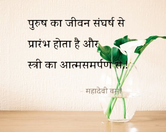 पुरुष का जीवन संघर्ष से आरम्भ होता है और स्त्री का आत्मसमर्पण से... जीवन के कठोर संघर्ष में पुरुष विजयी प्रमाणित हुआ, उसे स्त्री ने कोमल हाथों से जयमाल देकर स्निग्ध चितवन से अभिनन्दित करके और स्नेह-प्रवण आत्म-निवेदन से अपने निकट पराजित बना डाला।
~~महादेवी वर्मा