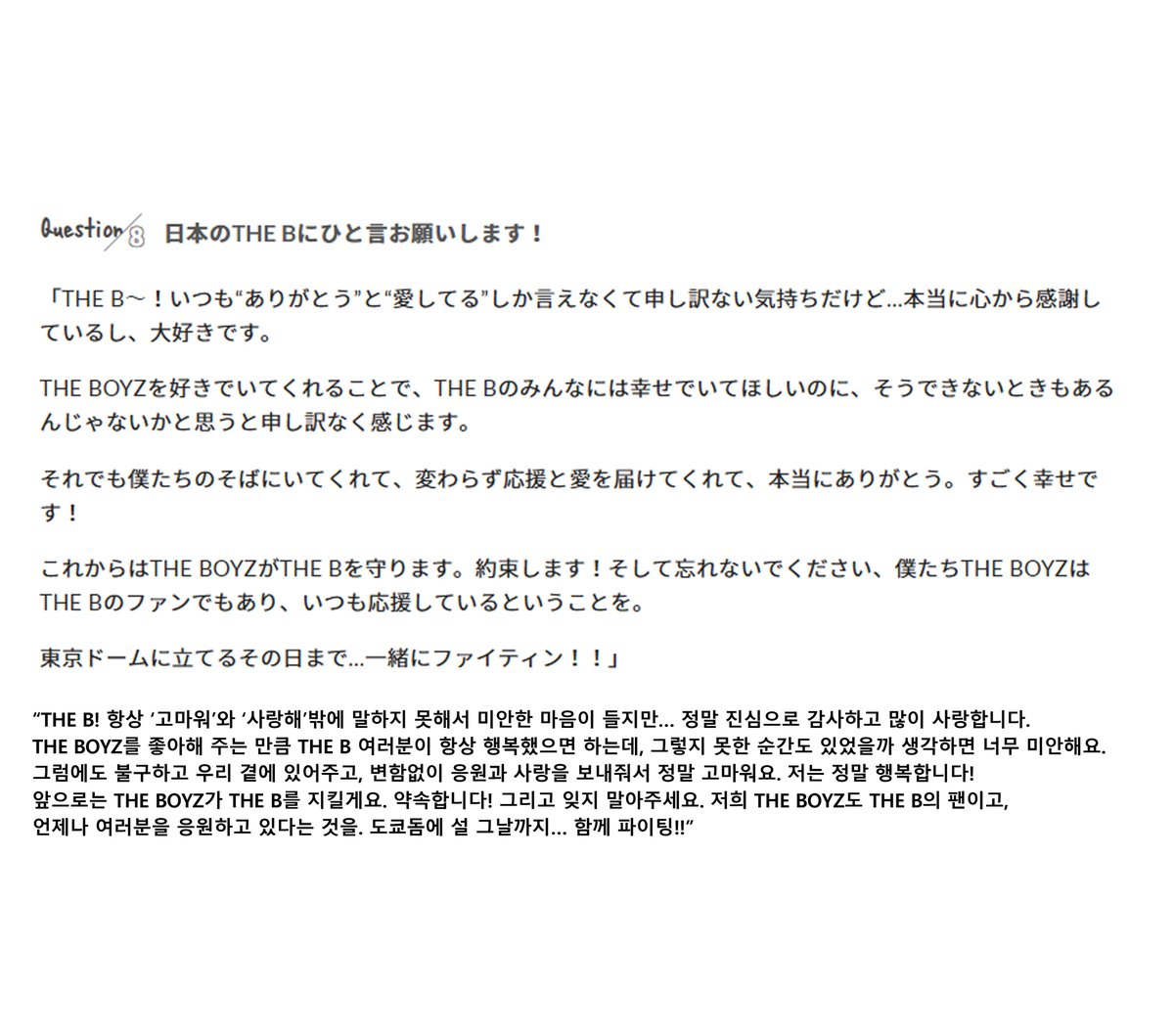 더비 항상 ‘고마워’와 ‘사랑해’밖에 말하지 못해서 미안한 마음이 들기도 하지만… 정말 진심으로 감사하고, 많이 사랑합니다. 더보이즈를 좋아해 줌으로써 더비 모두가 행복했으면 하는데, 그렇지 못할 때도 있었을까 생각하면 미안해요. 그럼에도 불구하고 우리 곁에 있어주고, 변함없이 응원과