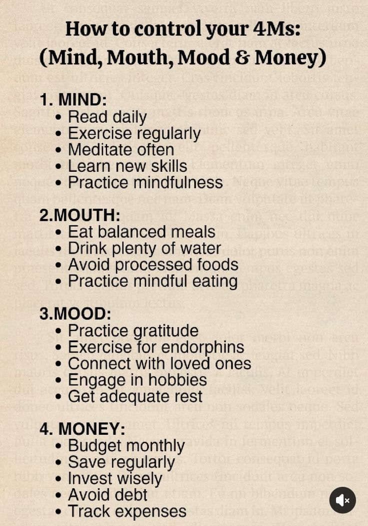 How to control your 4Ms:
(Mind, Mouth, Mood &amp; Money)

1. MIND:
• Read daily
• Exercise regularly
• Meditate often
• Learn new skills
• Practice mindfulness

2. MOUTH:
• Eat balanced meals
• Drink plenty of water
• Avoid processed foods
• Practice mindful eating

3. MOOD: