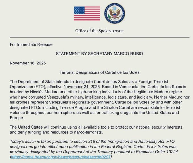 Official US government document from the Office of the Spokesperson for Immediate Release dated November 16 2025 titled STATEMENT BY SECRETARY MARCO RUBIO announcing the designation of Cartel de los Soles as a Foreign Terrorist Organization FTO led by Nicolás Maduro and other high-ranking individuals in the Venezuelan illegitimate Maduro regime for corruption involvement in legitimate government activities and other violence through our hemisphere as well as transnational criminal activities in the United States United States will continue to use all available tools to protect our national security interests This action is pursuant to section 219 of the Immigration and Nationality Act INA as amended and previously designated by the Department of the Treasury pursuant to Executive Order 13224 https//home.treasury.gov/news/press-releases/sb0123 Executive Order 13224