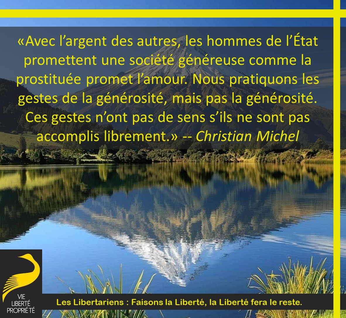 «Avec l’argent des autres, les hommes de l’État promettent une société généreuse comme la prostituée promet l’amour. Nous pratiquons les gestes de la générosité, mais pas la générosité.Ces gestes n’ont pas de sens s’ils ne sont pas accomplis librement.»
Christian Michel
#Liberté