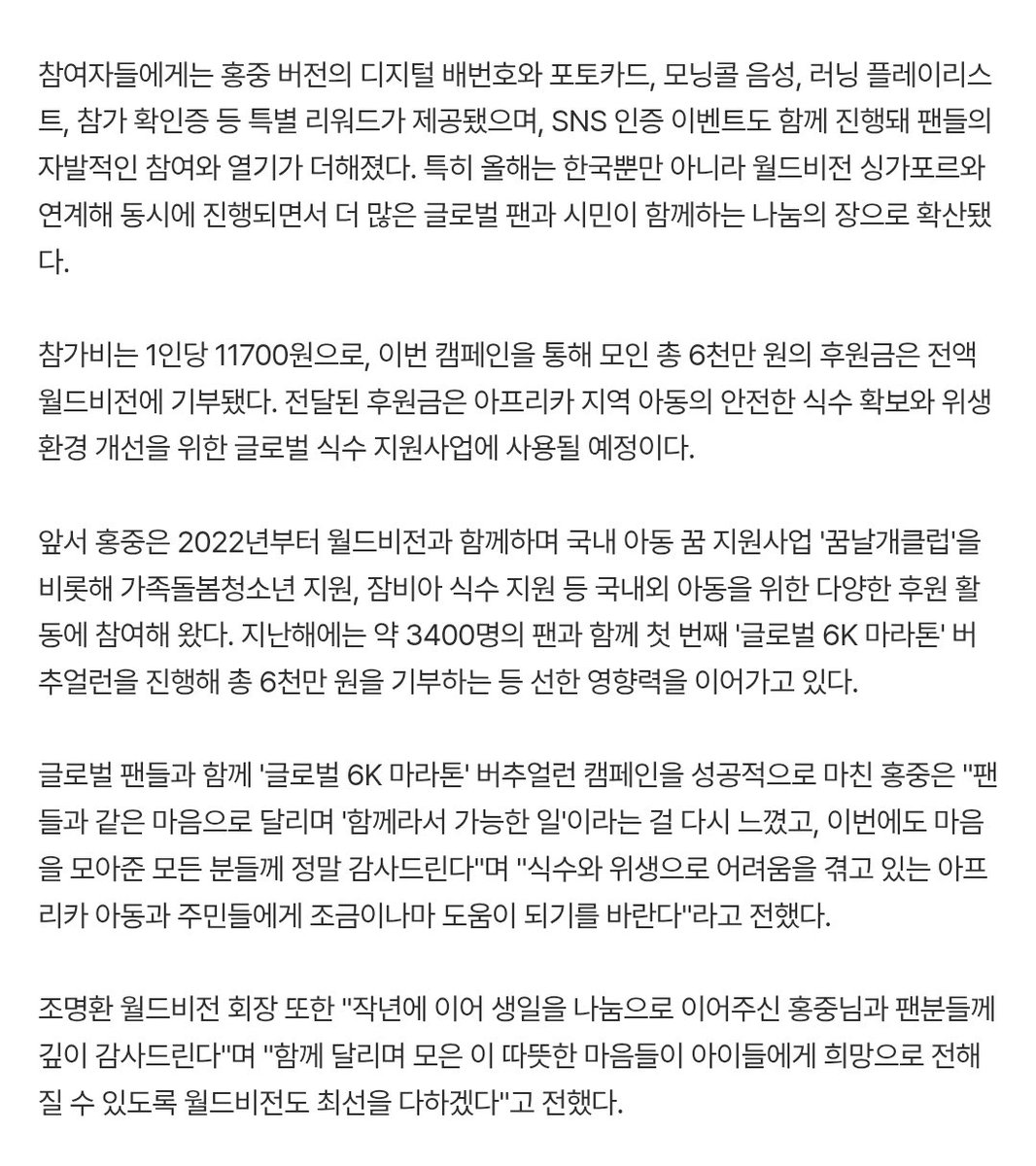 1chigo_pink's tweet photo. 에이티즈 홍중 버추얼런 캠페인 성료, 팬들과 함께 한 후원금 6천만원 기부

이번 캠페인을 통해 모인 총 6천만 원의 후원금은 전액 월드비전에 기부됐다. 전달된 후원금은 아프리카 지역 아동의 안전한 식수 확보와 위생 환경 개선을 위한 글로벌 식수 지원사업에 사용될 예정이다.

글로벌 팬들과 함께 '글로벌 6K 마라톤' 버추얼런 캠페인을 성공적으로 마친 홍중은 "팬들과 같은 마음으로 달리며 '함께라서 가능한 일'이라는 걸 다시 느꼈고, 이번에도 마음을 모아준 모든 분들께 정말 감사드린다"며 "식수와 위생으로 어려움을 겪고 있는 아프리카 아동과 주민들에게 조금이나마 도움이 되기를 바란다"라고 전했��.