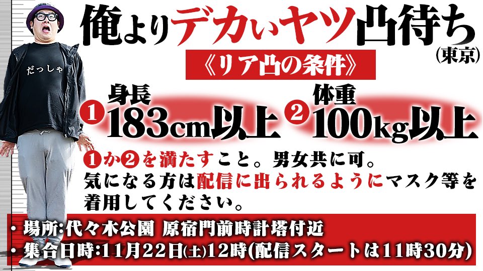 俺よりデカいヤツ凸待ち

⚫︎日時　
22日 ㈯ 12時（配信スタート11時30分）
⚫︎場所
代々木公園　原宿門前時計塔付近

◉条件
① 183cm以上　② 体重100kg 以上
男女問わず。配信に出られるようマスク等着用は個人の判断に任せます。

俺よりデカいヤツと記念撮影がしたい。
よろしくお願いします。