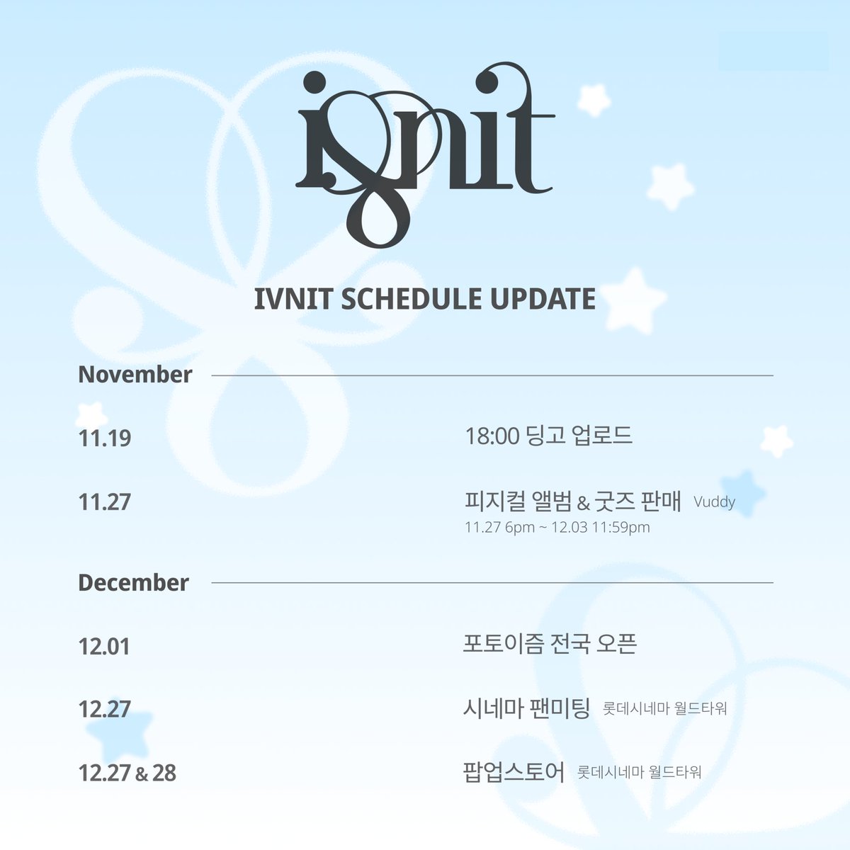 ✨IVNIT SCHEDULE UPDATE(Nov/Dec)✨
.
<11월 일정>
.
11월 19일 18시: 딩고 업로드
11월 27일 오후 6시 ~ 12월 3일 오후 11시 59분: 피지컬 앨범 &amp; 굿즈 판매 (Vuddy)
.
<12월 일정>
.
12월 1일 포토이즘 전국 오픈
12월 27일: 시네마 팬미팅 (롯데시네마 월드타워)
12월 27일 &amp; 28일: 팝업스토어