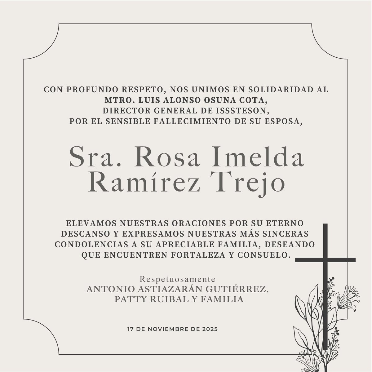 Acompañamos con respeto al Mtro. Luis Alonso Osuna Cota, director general del ISSSTESON, por el sensible fallecimiento de su esposa, Sra. Rosa Imelda Ramírez Trejo.

Extendemos nuestras condolencias y deseamos fortaleza y consuelo a toda su familia.
