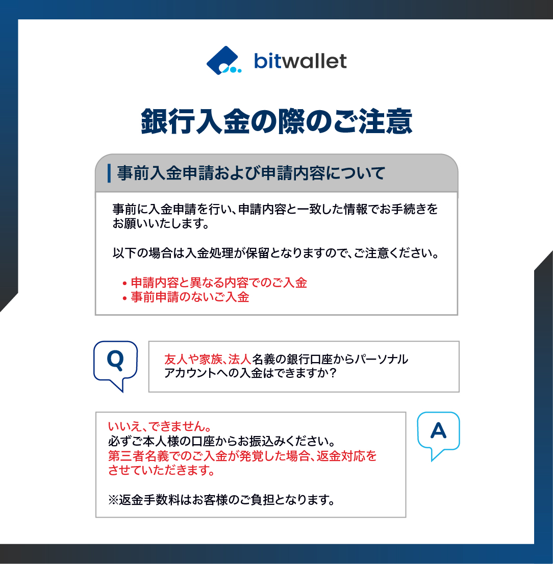 銀行入金をご利用の場合は、事前に入金申請を行い、申請ごとに割り当てられた指定口座へご入金ください。
事前申請内容と実際のご入金内容に相違がある場合、アカウントへの反映が保留となりますのでご注意ください。

ご不明点がある場合はチャットボット（自動応答）システムをご活用ください。
