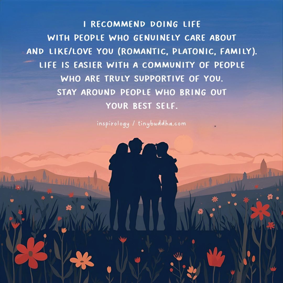 I recommend doing life with people who genuinely care about and like/love you (romantic, platonic, family). Life is easier with a community of people who are truly supportive of you. Stay around people who bring out your best self.