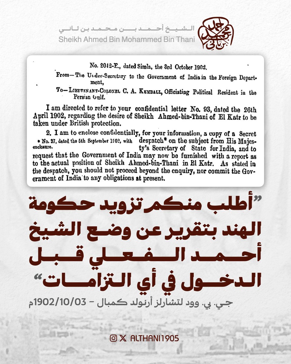 ALTHANI1905's tweet photo. 3 أكتوبر 1902م | من وكيل سكرتير حكومة الهند في إدارة الشؤون الخارجية جي. بي. وود إلى المقيم السياسي تشارلز أرنولد كمبال:
"رسالة ذات عدد: 2042-إي، حُرّرت في شيملا، بتاريخ: 3 أكتوبر 1902م
من وكيل سكرتير حكومة الهند في إدارة الشؤون الخارجية إلى المقيم السياسي المفوّض في الخليج الفارسي المقدم سي. أي. كمبال
الموضوع: تقرير عن رغبة شيخ قطر أحمد ابن ثاني بالدخول تحت الحماية البريطانية
إشارةً إلى رسالتكم السرية ذات العدد: 93، والمؤرّخة في 26 أبريل 1902م بشأن رغبة شيخ قطر أحمد ابن ثاني بالدخول تحت حماية حكومة جلالته.
أرفق لكم– للاطّلاع - نسخةً عن برقية سرية من وزير الدولة لشؤون الهند عن هذا الموضوع، وأطلب منكم تزويد حكومة الهند بتقرير حول وضع شيخ قطر أحمد ابن ثاني الفعلي. طبقًا لما ذكرته البرقية ينبغي الاكتفاء بإجراء استفسارات أولية دون إدخال حكومة الهند في أي التزامات في الوقت الراهن*.
*برقية ذات عدد: 37، مؤرّخة في 5 سبتمبر 1902م، مع المرفق".
* مكتبة قطر الرقميّة (IOR/L/PS/10/4, p.334)