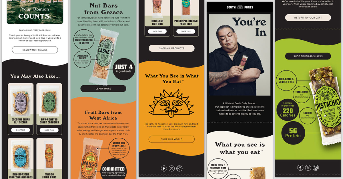 Welcome, educate, recover, retain-all key parts to a drip campaign. Designing and executing these for South 40 Snacks got the creative juices flowing. They represent the tone and message that this earthy company is going for to capture the attention of the customers inbox.