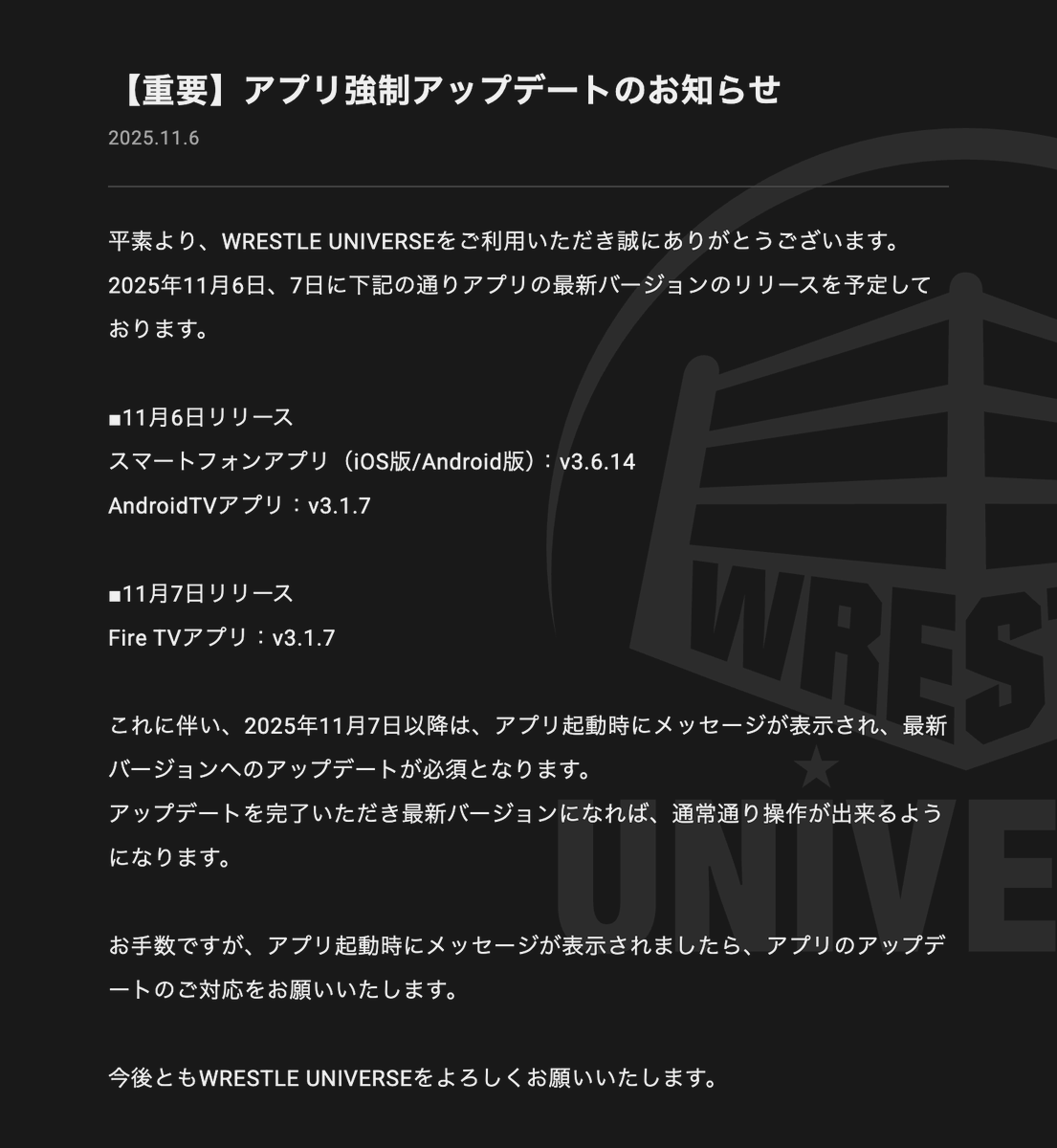 アプリ強制アップデートに関するお知らせ】 WRESTLE UNIVERSEをご利用いただき、ありがとうございます。  2025年11月6日〜7日に、下記の通り最新バージョンをリリースいたします。 ・11/6：スマホ版 (v3.6.14)、Android TV版  (v3.1.7) ・11/7：Fire TV版 (v3.1.7) これに ...