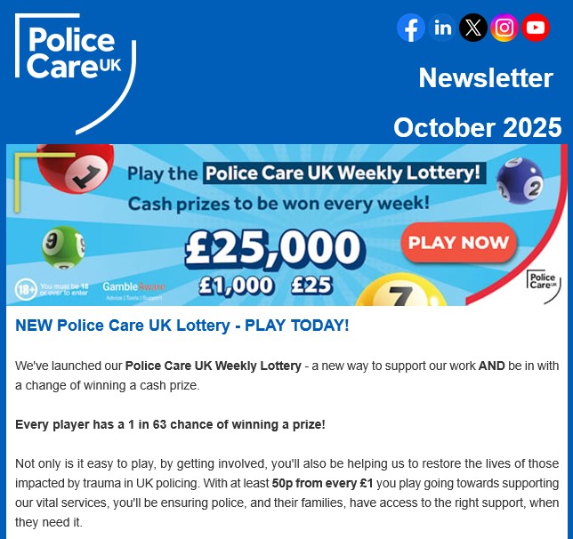 The October edition of our monthly newsletter is OUT NOW featuring the launch of our Police Care UK Weekly Lottery > policecare.org.uk/lottery.

We’re also on the hunt for volunteers with lived experience of the Ill Health Retirement process, to help with our redesigned Peer