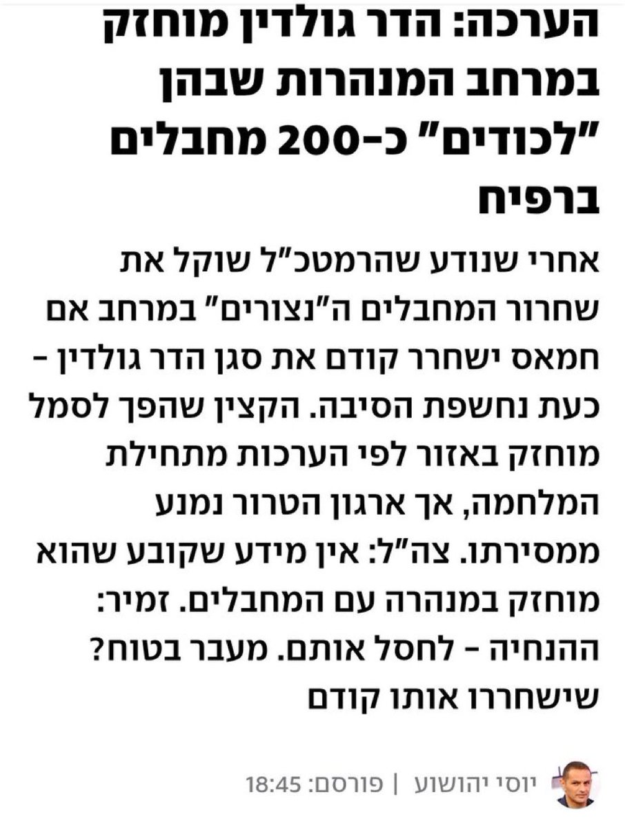 זה שקר. הבחור הזה לא עיתונאי, הוא הפך לדובר רשמי של הספינים של ביבי. אין לביבי ביצים להגיד שהוא הולך לשחרר 200 מחבלים אז הוא מנסה להשתמש בחלל צה״ל כדי לתרץ. תעברו כתב כתב תראו מי פרסם את הידיעה ותדעו שמעתה אי אפשר לסמוך עליהם. סליחה משפחת גולדין שוב על ההתעללות הבלתי נגמרת.