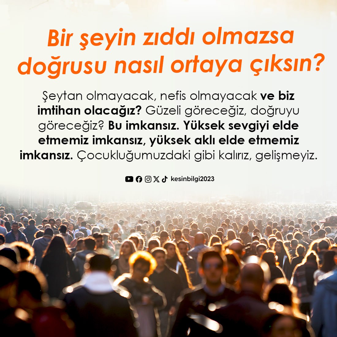 Bir şeyin zıddı olmazsa doğrusu nasıl ortaya çıksın? Şeytan olmayacak, nefis olmayacak ve biz imtihan olacağız? Güzeli göreceğiz, doğruyu göreceğiz? Bu imkansız. Yüksek sevgiyi elde etmemiz imkansız, yüksek aklı elde etmemiz imkansız. Çocukluğumuzdaki gibi kalırız, gelişmeyiz.