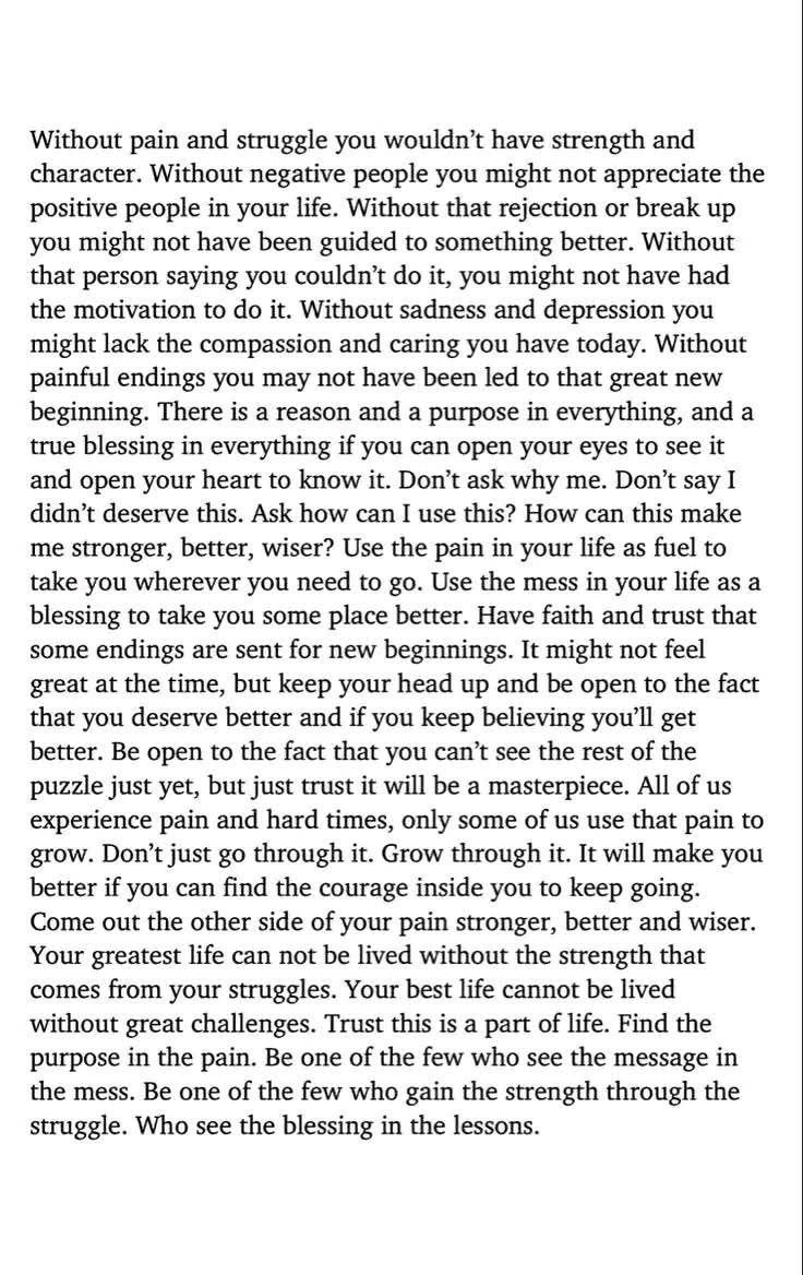 من دون الألم والمعاناة، ما كنت لتملك القوة والشخصية.
ومن دون الأشخاص السلبيين، قد لا تُقدّر وجود الإيجابيين في حياتك.
ومن دون ذلك الرفض أو تلك القطيعة، ربما لم تكن لتُوجَّه نحو ما هو أفضل.
ومن دون ذلك الشخص الذي قال إنك لن تستطيع، ربما لم تكن لتحصل على الدافع لتُثبت العكس.
ومن