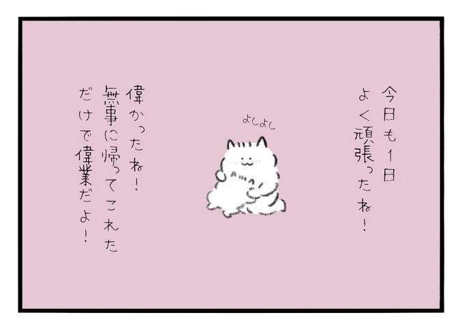 今日も1日よく頑張ったね!偉かったね!
無事に帰ってこれただけで偉業だよ! 