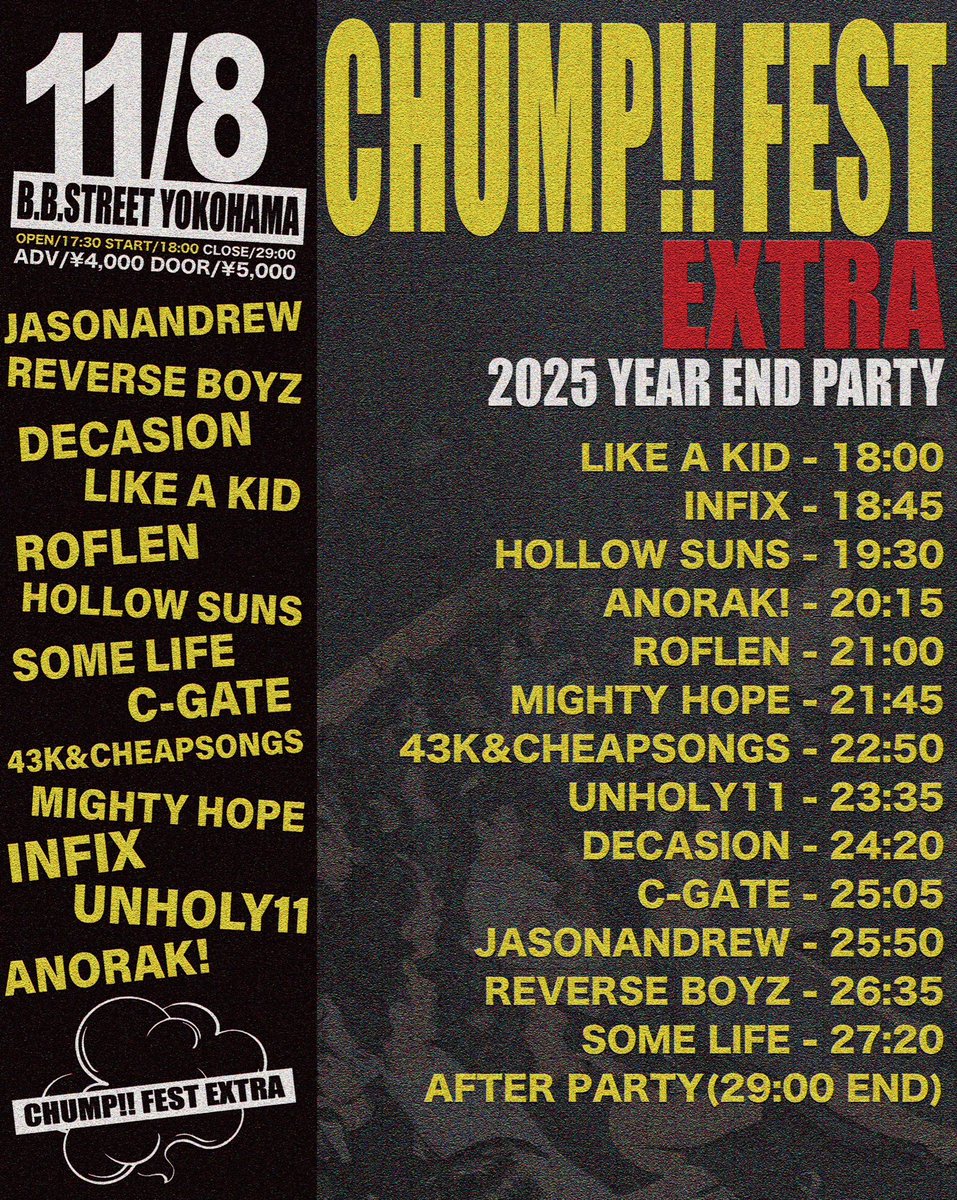 🌼LIVE INFO🌼

11/8(Sat)

"CHUMP!! FEST EXTRA" -2025 暴年會-
at 横浜B.B.STREET

追加アーティスト決定🌱

w/
ANORAK!🆕
JasonAndrew
ReVERSE BOYZ
DECASION
LIKE A KID
ROFLEN
Hollow Suns
Some Life
C-GATE
43K&amp;cheapsongs
InFix
UNHOLY11

ADV¥4,000/DOOR¥5,000+1d(¥600)