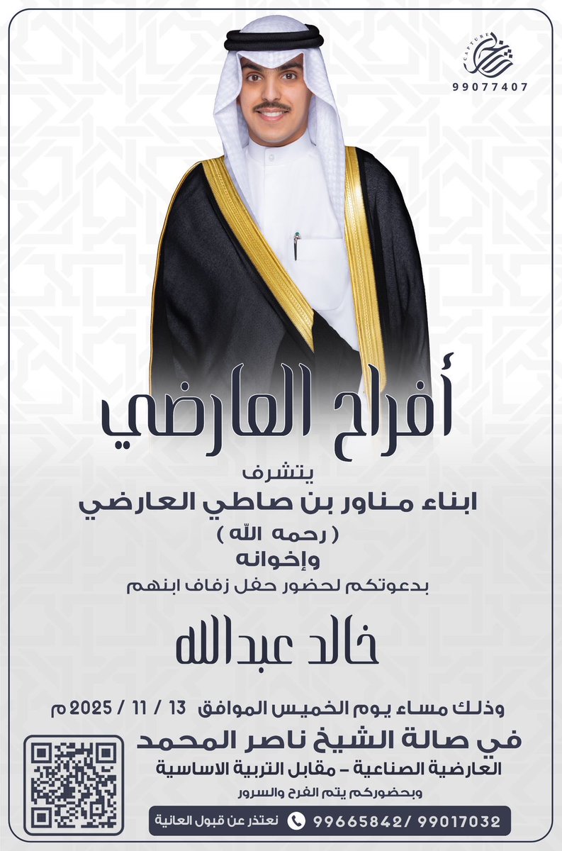 يتشرف : ابناء مناور بن صاطي العارضي ( رحمه الله ) وأخوانه 

بدعوتكم لحضور حفل زواج ابنهم

(  خالد عبدالله  ) 

وذلك بمشيئة الله تعالى مساء يوم الخميس

2025/11/13  م 

في صالة الشيخ ناصر المحمد - العارضية الصناعية مقابل التربية الاساسية

بحضوركم يتم الفرح السرور .