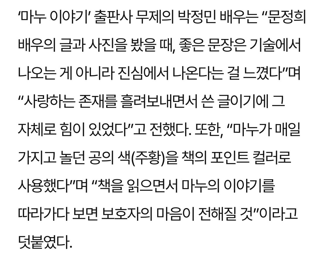 “마누야, 너를 잊지 않을게” 문정희 배우, 반려견과의 추억을 ‘마누이야기’ 책으로 펴내

출판사 무제의 박정민 배우는 “글과 사진을 봤을 때, 좋은 문장은 기술에서 나오는 게 아니라 진심에서 나온다는 걸 느꼈다”며 “사랑하는 존재를 흘려보내면서 쓴 글이기에 그 자체로 힘이 있었다”고 전했다.