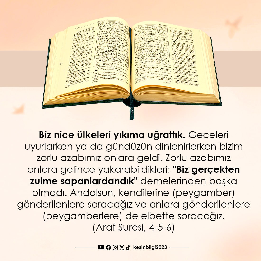Biz nice ülkeleri yıkıma uğrattık. Geceleri uyurlarken ya da gündüzün dinlenirlerken bizim zorlu azabımız onlara geldi. Zorlu azabımız onlara gelince yakarabildikleri: "Biz gerçekten zulme sapanlardandık" demelerinden başka olmadı. Andolsun, kendilerine (peygamber) gönderilenlere