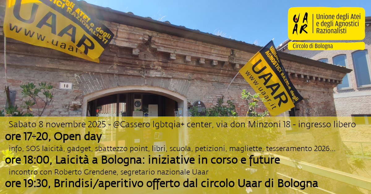 Sabato 8 novembre Open Day del Circolo Uaar di Bologna. Dalle ore 17 accoglienza, info e tutto ciò che vorrai sapere sull'Uaar. Unisciti a noi per rendere questo paese laico e civile.
Ingresso libero.