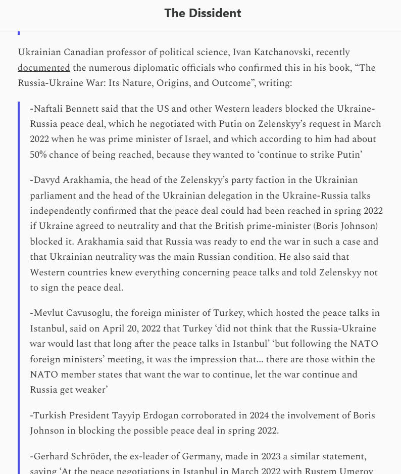 I_Katchanovski's tweet photo. "Ukrainian Canadian professor of political science, Ivan Katchanovski, recently documented the numerous diplomatic officials who confirmed this in his book, “The Russia-Ukraine War: Its Nature, Origins, and Outcome”, writing: https://t.co/gLEALiJ4qJ

-Naftali Bennett said that the US and other Western leaders blocked the Ukraine-Russia peace deal, which he negotiated with Putin on Zelenskyy’s request in March 2022 when he was prime minister of Israel, and which according to him had about 50% chance of being reached, because they wanted to ‘continue to strike Putin’

-Davyd Arakhamia, the head of the Zelenskyy’s party faction in the Ukrainian parliament and the head of the Ukrainian delegation in the Ukraine-Russia talks independently confirmed that the peace deal could had been reached in spring 2022 if Ukraine agreed to neutrality and that the British prime-minister (Boris Johnson) blocked it. Arakhamia said that Russia was ready to end the war in such a case and that Ukrainian neutrality was the main Russian condition. He also said that Western countries knew everything concerning peace talks and told Zelenskyy not to sign the peace deal.

-Mevlut Cavusoglu, the foreign minister of Turkey, which hosted the peace talks in Istanbul, said on April 20, 2022 that Turkey ‘did not think that the Russia-Ukraine war would last that long after the peace talks in Istanbul’ ‘but following the NATO foreign ministers’ meeting, it was the impression that... there are those within the NATO member states that want the war to continue, let the war continue and Russia get weaker’-Turkish President Tayyip Erdogan corroborated in 2024 the involvement of Boris Johnson in blocking the possible peace deal in spring 2022.

-Gerhard Schröder, the ex-leader of Germany, made in 2023 a similar statement, saying ‘At the peace negotiations in Istanbul in March 2022 with Rustem Umerov (then Ukrainian negotiator) , the Ukrainians did not agree on peace because they were not allowed to. For everything they discussed, they first had to ask the Americans. I had two talks with Umerov, then a one on-one meeting with Putin, and then with Putin’s envoy. Umerov opened the conversation with greetings from Zelenskyy. As a compromise for Ukraine’s security guarantees, the Austrian model or the 5+1 model was proposed. Umerov thought that was a good thing. He also showed willingness on the other points. He also said that Ukraine does not want NATO membership. He also said that Ukraine wants to reintroduce Russian in the Donbass. But in the end, nothing happened. My impression was that nothing could happen, because everything else was decided in Washington. That was fatal. Because the result will now be that Russia will be tied more closely to China, which the West should not want’.

-Victoria Nuland, who was at that time one of the top US State Department officials, stated in her interview in September 2024 that the Ukraine-Russia peace deal, which was close to being finalized in spring 2022, ‘fell apart’ because the US, the UK and other Western governments ‘advised’ the Zelenskyy government that it was not ‘a good deal.’

-Oleksii Arestovych, who was a member of the Ukrainian delegation at the peace talks in spring 2022, said after leaving his position as an adviser of Zelenskyy that this was the most advantageous ‘draft of agreement’ that Ukraine could have. He stated that the last round of the peace talks in Istanbul was ‘completely successful negotiation’ and that the Ukrainian delegation even opened a bottle of champagne afterwards. Arestovych also said that ‘the Istanbul agreement was a protocol of intentions and was completely/90% prepared for a direct meeting of Putin and Zelenskyy.’ Arestovych also stated that he ‘knew that in two or three weeks there would be a meeting in Istanbul, and it should end the war altogether. And then the meeting between Zelenskyy and Putin. All this was decided, there was a calendar… I knew exactly the calendar of Istanbul meetings, everything was moving towards reconciliation.’He elaborated that Russian representatives offered the talks on the first day of the invasion, that the Istanbul agreements were ‘fully acceptable,’ and that a meeting between Zelensky and Putin was supposed to be on April 9, 2022. The former Zelenskyy’s adviser and a member of the Ukrainian delegation at the peace talks stated that the talks ended because the West decided to use Ukraine as a trap to fight Putin’s Russia.

-Alexei Venediktov, the well-connected former editor of the pro-Western Ekho Moskvy radio station, which was banned following the Russian invasion of Ukraine, commenting on the Nuland’s admission in September 2024 confirmed that the peace treaty ‘was already initialed by the head of the Ukrainian delegation’ and said that ‘he saw this signature.’

-Ambassador Oleksandr Chalyi, who participated in the peace talks with Russia in Spring 2022, stated that ‘we concluded’ the ‘Istanbul Communique’ and ‘were very close in... April to finalize our war with some peaceful settlement.’ He said that Putin ‘tried everything possible to conclude agreement with Ukraine.’ He noted that it was Putin’s ‘personal decision to accept the text of this communique.’

-source in Times on March 31, 2022, that the Johnson government ‘urged’ Ukraine not to ‘back down’ by accepting such peace deal under the terms negotiated in Istanbul and that the British prime minister ‘warned’ Zelenskyy in a phone call.

-Robert Fico, the Prime Minister of Slovakia, stated publicly that the West blocked a peace deal to end the Ukraine war in spring 2022 and used Ukraine for a proxy war with Russia in a failed strategy." https://t.co/IRb5J2mM0O