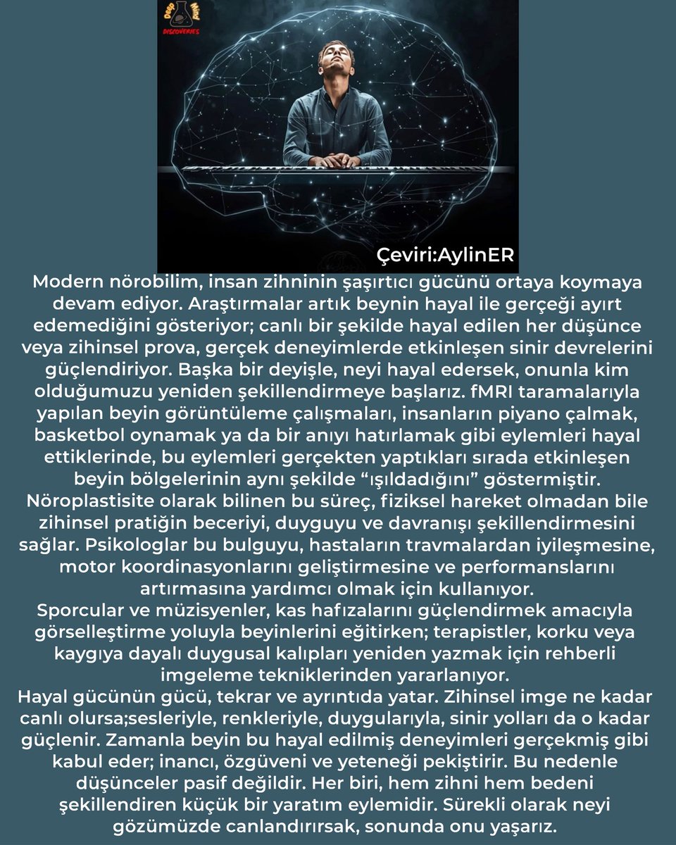 #Bilim #Sinirbilim

Biliyor muydun?
Beynin hayal gücüyle kendini yeniden şekillendirir.
Ne düşünürsen, ona dönüşürsün.

Modern nörobilim, insan zihninin şaşırtıcı gücünü ortaya koymaya devam ediyor. Araştırmalar artık beynin hayal ile gerçeği ayırt edemediğini gösteriyor; canlı
