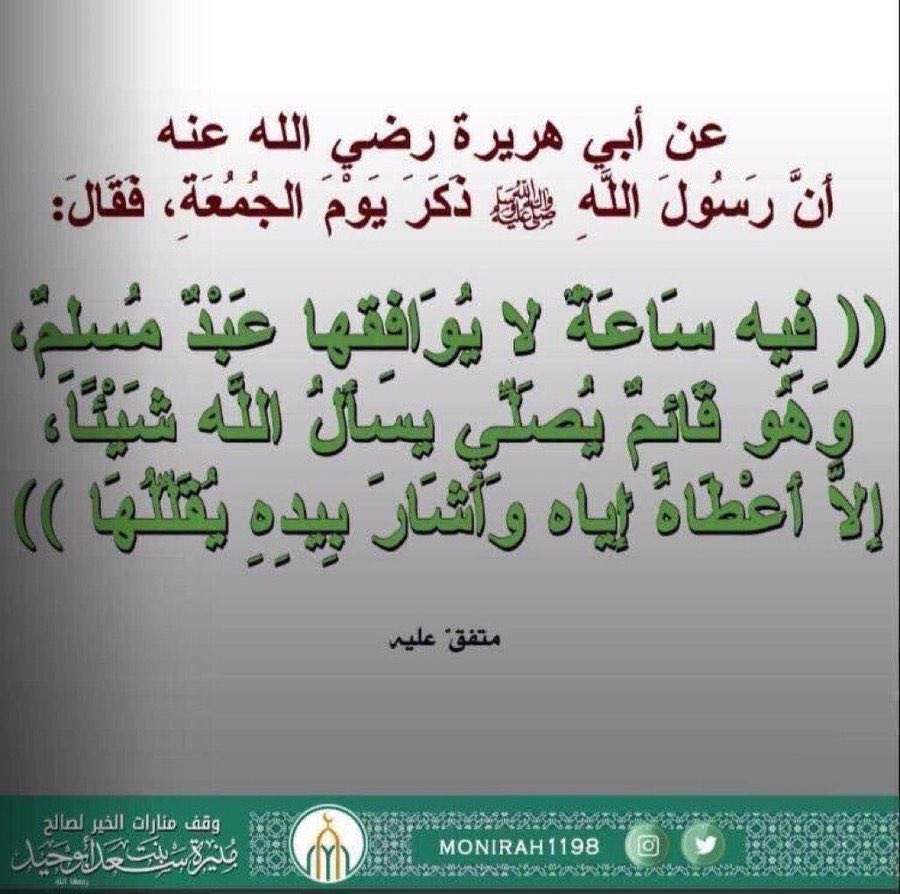 عن أبي هريرة رضي الله عنه أَنَّ رسول الله ﷺ ذَكَرَ يَوْمَ الجُمُعَةِ، فَقَالَ: فِيه سَاعَةٌ لايُوَافِقها عَبْدٌ مُسلِمٌ، وَهُو قَائِمٌ يُصَلِّي يسأَلُ اللَّه شَيْئًا، إِلاَّ أَعْطَاهُ إِيَّاه وَأَشَارَ بِيدِهِ يُقَلِّلُهَا، متفقٌ عليه.
 #يوم_الجمعة  
#ساعه_استجابه