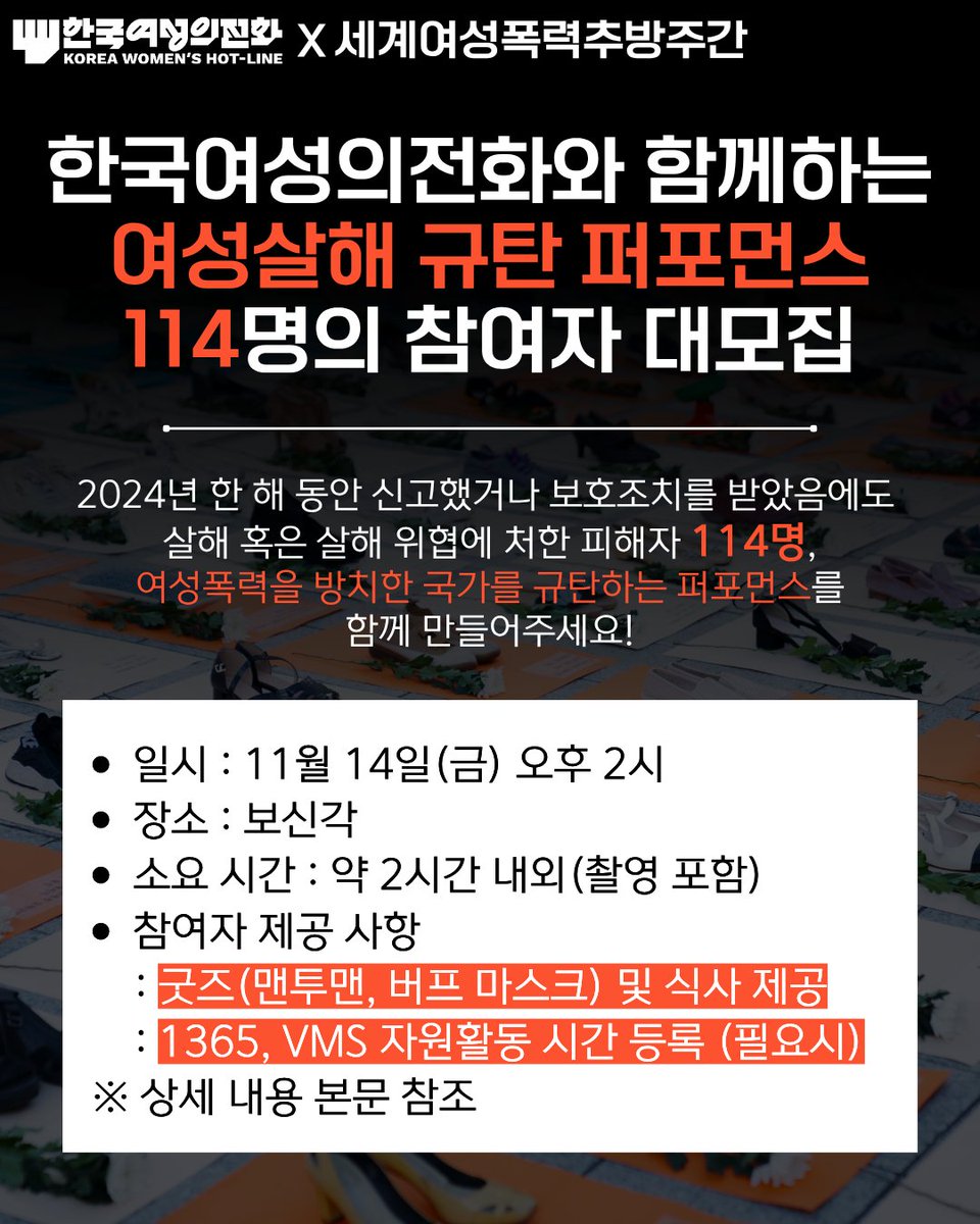 kwhotline's tweet photo. <한국여성의전화와 함께하는 여성살해 규탄 퍼포먼스 114명의 참여자 대모집>

다가오는 11월 25일, 세계여성폭력추방주간이 시작됩니다. 1991년 지정된 세계여성폭력추방주간은 11월 25일부터 12월 10일까지 여성폭력 근절과 성평등 실현을 위해 집중적으로 행동하는 기간입니다. 
한국여성의전화의 <2024 분노의 게이지>에 따르면 2024년 한 해 동안 최소 114명의 여성이 경찰 신고와 보호조치를 받았음에도 살해되거나 죽을 위협에 처했습니다.
이에 11월 14일(금) 오후 2시, 서울 시내 인근에서 114명의 시민들과 함께 여성폭력의 심각성을 알리는 대규모 퍼포먼스를 진행하고자 합니다.

퍼포먼스는 영상으로 제작하여 세계여성폭력추방주간 시작일인 11월 25일에 배포될 예정입니다. 세계여성폭력추방주간을 여는 멋진 퍼포먼스에 함께해주실 여러분을 기다립니다!

▶ 신청 링크: https://t.co/pyieGsN3VH

<Q&A를 통해 쉽게 알아보는 활동!>

Q. 무엇을 하나요?
- 간단한 구호와 동작을 함께하는 퍼포먼스에 참여해주세요. 누구나 쉽게 참여할 수 있어요.
- 퍼포먼스는 영상으로 촬영될 예정이에요.

Q. 언제, 어디서 진행되나요?
- 11월 14일(금) 오후 2시, 보신각에서 진행되어요.
- 리허설 및 실제 퍼포먼스 진행까지 약 2시간 정도 소요될 예정이에요.

Q. 무엇이 제공되나요?
- 퍼포먼스에 활용될 한국여성의전화의 로고를 활용한 굿즈(맨투맨, 버프 마스크)를 드려요. 식사와 자원활동 시간 등록도 제공됩니다.

Q. 영상에 얼굴이 나오지 않게 할 수 있나요?
- 제공된 버프 마스크를 활용해 얼굴을 가리실 수 있어요. 다만 캠페인 영상 제작을 위한 촬영에 동의해 주셔야 해요.  

Q. 촬영한 영상은 어떻게 활용되나요?
- 세계여성폭력추방주간 동안 다양한 채널을 통해 공개될 예정입니다.