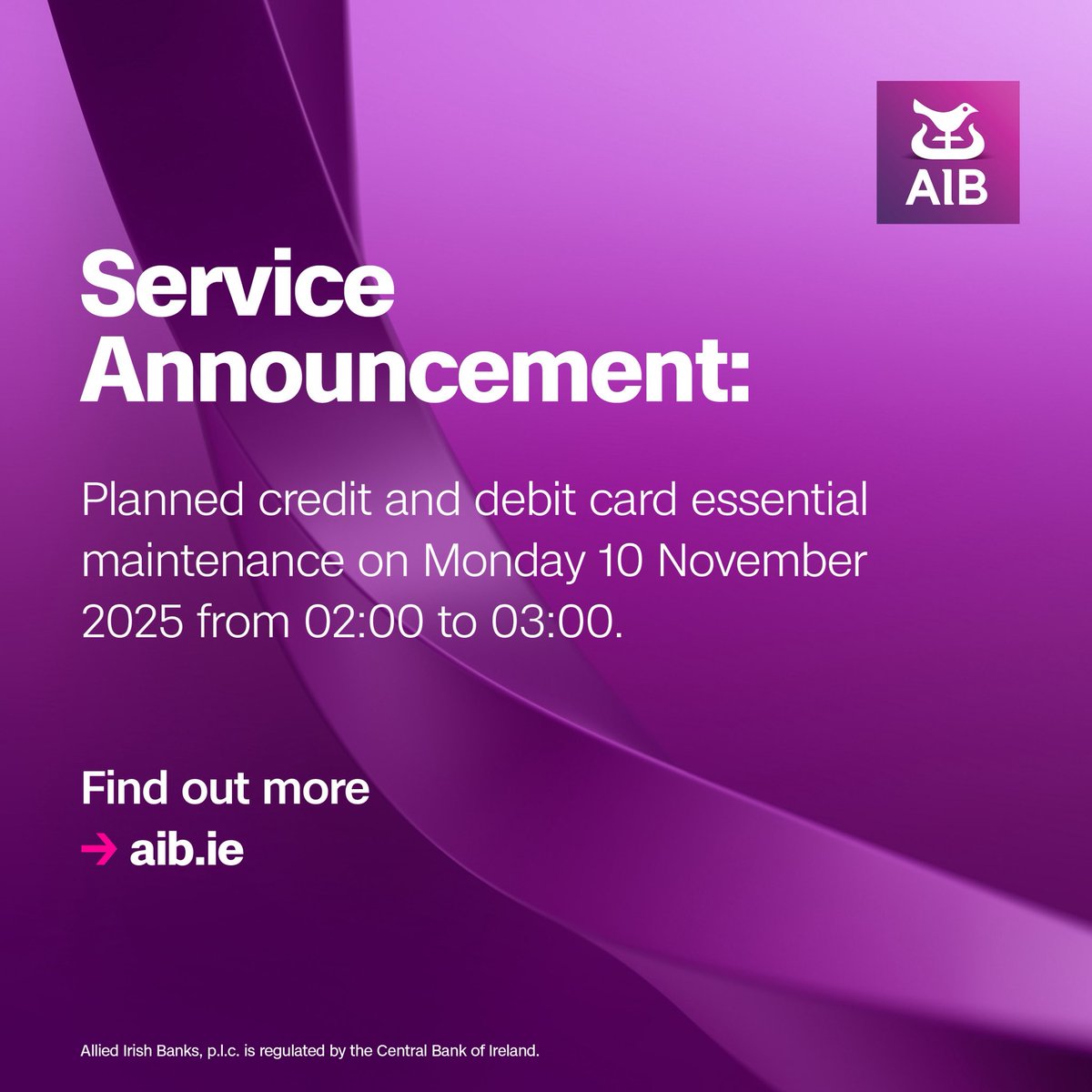 Service Announcement: 
 
Planned credit and debit card essential maintenance on Monday 10 November 2025 from 02:00 to 03:00. 

To find out more go to aib.ie