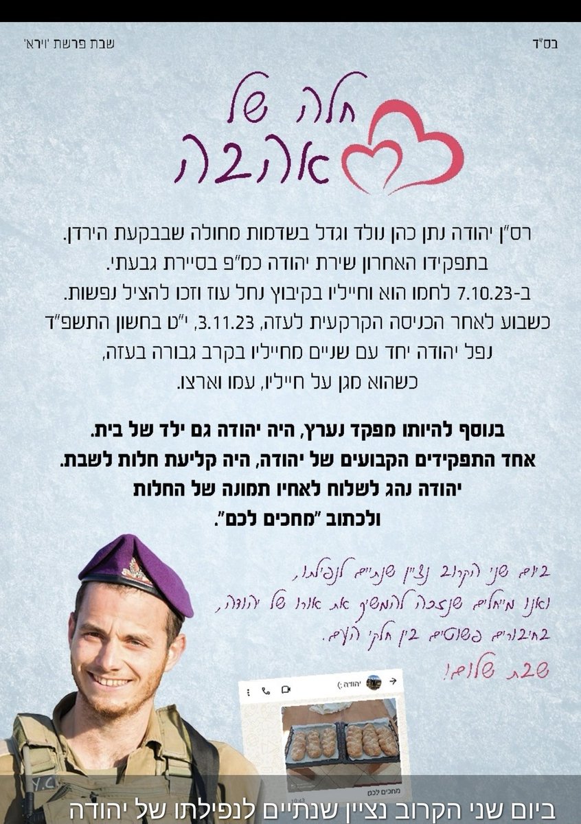 סיפור מרחיב לב על יוזמה קטנה שעשתה המון טוב בזמן קצר

לקראת אזכרת השנתיים של גיסי, לאשתי היה רעיון לאסוף חלות ולחלק מיישובים דתיים לקיבוצים ויישובים חילוניים באזור.

מפה לשם, חולקו ברחבי הארץ כמאות חלות לאנשים שהתרגשו לקבל חלה ביתית לכבוד שבת, ולשמוע על גבורתו של יהודה גיסי האהוב