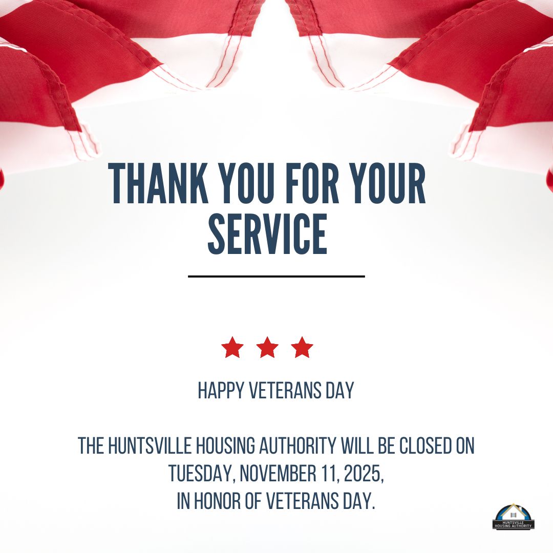 HOLIDAY CLOSING

The Huntsville Housing Authority will be closed on Tuesday, November 11, 2025, in Honor of Veterans Day. Our offices will re-open at 7:00 a.m. on Wednesday, November 12, 2025.